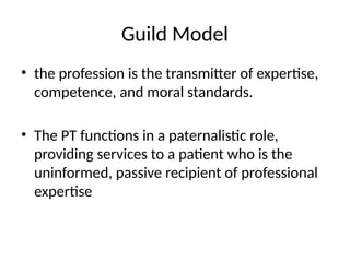 Guild Model
• the profession is the transmitter of expertise,
competence, and moral standards.
• The PT functions in a paternalistic role,
providing services to a patient who is the
uninformed, passive recipient of professional
expertise
 
