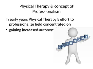 Physical Therapy & concept of
Professionalism
In early years Physical Therapy’s effort to
professionalize field concentrated on
• gaining increased autonomy
 