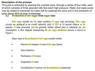.Description of the process
The juice is extracted by passing the crushed cane, through a series of four mills, each
of which consists of three grooved rolls that exert high pressure. Water and weak juices
may be added to macerate (to make soft by soaking) the cane and in the extraction of
juice. About 93% of juice is extracted.
 