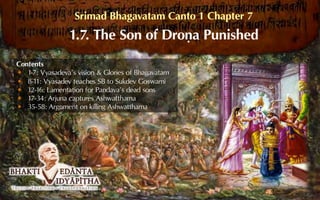 Srimad Bhagavatam Canto 1 Chapter 7
1.7. The Son of Droëa Punished
Contents
1-7: Vyasadeva’s vision & Glories of Bhagavatam
8-11: Vyasadev teaches SB to Sukdev Goswami
12-16: Lamentation for Pandava’s dead sons
17-34: Arjuna captures Ashwatthama
35-58: Argument on killing Ashwatthama
 