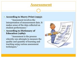 Assessment
 According to Murry Print (1993):
“Assessment involves the
interpretation of measurement data .It
makes sense ...