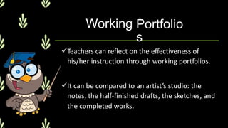 Working Portfolio
s
Teachers can reflect on the effectiveness of
his/her instruction through working portfolios.
It can be compared to an artist’s studio: the
notes, the half-finished drafts, the sketches, and
the completed works.
 