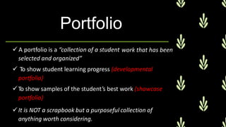 Portfolio
 A portfolio is a “collection of a student
selected and organized”
 To show student learning progress (developmental
portfolio)
To show samples of the student’s best work (showcase
portfolio)
It is NOT a scrapbook but a purposeful collection of
anything worth considering.
work that has been
 