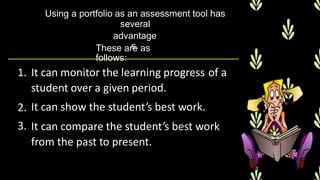 Using a portfolio as an assessment tool has
several
advantage
s.
These are as
follows:
1. It can monitor the learning progress
student over a given period.
It can show the student’s best work.
of a
2.
3. It can compare the student’s best work
from the past to present.
 