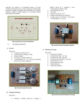 transistor. De acuerdo a su intensidad, bastara o no para
encender el primer led, que es el que indica que la batería bajo
prueba está cargada. El segundo led, comandado por el segundo
transistor, cumple la función opuesta: si se enciende, nuestra
batería debe ser recargada.
Fig3. Simulación del Circuito de Monitoreo
II. INVERSOR ARMADO
A. Inversor
Materiales:
 2 Capacitores de 66 uf, 25 V
 2 resistencias de 180 Ohm, 1 Watt
 2 Diodo 1N4444
 2 Transistores 2N3055 NPN 24V
 1 Transformador de 12 V a 1A (Se recomienda
utilizar uno de mayor amperaje)
Fig4. Circuito Armado del Inversor
B. Cargador de batería
Materiales:
 Tiristores: 1 (SCR1) común de 1 amperio, 1
(SCR2) común de 5 amperios o más
3 Resistencias de 47Ω a 2 watts
 1 potenciómetro de 1k Ω
 1 de 1 KΩ
 1 capacitor de 50 uF a 24 V
 3 diodos rectificadores de 3 amperios
 1 diodo zener de 11 Voltios, 1 watt (vatio)
1 Transformador a 12V a 1A.
Fig5. Circuito Armado de Cargador de Batería
C. Monitoreo de Carga
Materiales:
 2 transistores 2N3904.
 1 resistencia de 10K, ¼ de watt.
 1 resistencia de 33K, ¼ de watt.
 2 resistencias de 390 Ohms, ¼ de watt.
 1 diodo Zener de 3.3V .
 1 potenciómetro de 10K.
 1 diodo LED rojo.
 1 diodo LED amarillo .
Fig6. Circuito Armado del Monitoreo de Carga
 