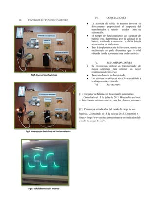 III. INVERSOR EN FUNCIONAMIENTO
Fig7. Inversor con Switcheo
Fig8. Inversor con Switcheo en funcionamiento
Fig9. Señal obtenida del Inversor
IV. CONCLUCIONES
 La potencia de salida de nuestro inversor es
directamente proporcional al amperaje del
transformador y baterías usados para su
elaboración.
 El tiempo de funcionamiento del cargador de
baterías está determinado por la calidad de la
batería, tendiendo a aumentar si dicha batería
se encuentra en mal estado.
 Tras la implementación del inversor, usando un
osciloscopio se pudo determinar que la señal
obtenida tiende a presentar una onda cuadrada.
V. RECOMENDACIONES
 Se recomienda utilizar un transformador de
mayor amperaje para obtener un mejor
rendimiento del inversor.
 Tener una batería en buen estado.
 Las resistencias deben de ser a 5 vatios debido a
la alta potencia producida.
VI. REFERENCIAS
[1]. Cargador de batería con desconexión automática
. Consultado el 15 de julio de 2013. Disponible en línea:
< http://www.unicrom.com/cir_carg_bat_descnx_auto.asp>.
[2]. Construya un indicador del estado de carga de sus
baterías. .Consultado el 15 de julio de 2013. Disponible n
línea:< http://www.neoteo.com/construya-un-indicador-del-
estado-de-carga-de-sus/>.
 