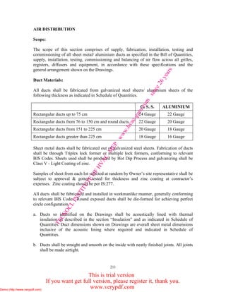 211
AIR DISTRIBUTION
Scope:
The scope of this section comprises of supply, fabrication, installation, testing and
commissioning of all sheet metal/ aluminium ducts as specified in the Bill of Quantities,
supply, installation, testing, commissioning and balancing of air flow across all grilles,
registers, diffusers and equipment, in accordance with these specifications and the
general arrangement shown on the Drawings.
Duct Materials:
All ducts shall be fabricated from galvanized steel sheets/ aluminium sheets of the
following thickness as indicated in Schedule of Quantities.
G. S. S. ALUMINIUM
Rectangular ducts up to 75 cm 24 Gauge 22 Gauge
Rectangular ducts from 76 to 150 cm and round ducts. 22 Gauge 20 Gauge
Rectangular ducts from 151 to 225 cm 20 Gauge 18 Gauge
Rectangular ducts greater than 225 cm 18 Gauge 16 Gauge
Sheet metal ducts shall be fabricated out of galvanized steel sheets. Fabrication of ducts
shall be through Triplex lock former or multiple lock formers, conforming to relevant
BIS Codes. Sheets used shall be produced by Hot Dip Process and galvanizing shall be
Class V - Light Coating of zinc.
Samples of sheet from each lot selected at random by Owner’s site representative shall be
subject to approval & gotten tested for thickness and zinc coating at contractor’s
expenses. Zinc coating should be per IS:277.
All ducts shall be fabricated and installed in workmanlike manner, generally conforming
to relevant BIS Codes. Round exposed ducts shall be die-formed for achieving perfect
circle configuration.
a. Ducts so identified on the Drawings shall be acoustically lined with thermal
insulation as described in the section “Insulation” and as indicated in Schedule of
Quantities. Duct dimensions shown on Drawings are overall sheet metal dimensions
inclusive of the acoustic lining where required and indicated in Schedule of
Quantities.
b. Ducts shall be straight and smooth on the inside with neatly finished joints. All joints
shall be made airtight.
TECNOCL
INSTITUTE
OFHVAC
M
EP
www.hvac-guru.com
since26years
Demo (http://www.verypdf.com)
This is trial version
If you want get full version, please register it, thank you.
www.verypdf.comDemo (http://www.verypdf.com)Demo (http://www.verypdf.com)
 