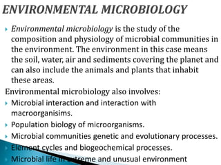  Environmental microbiology is the study of the
composition and physiology of microbial communities in
the environment. The environment in this case means
the soil, water, air and sediments covering the planet and
can also include the animals and plants that inhabit
these areas.
Environmental microbiology also involves:
 Microbial interaction and interaction with
macroorganisims.
 Population biology of microorganisms.
 Microbial communities genetic and evolutionary processes.
 Element cycles and biogeochemical processes.
 Microbial life in extreme and unusual environment
 