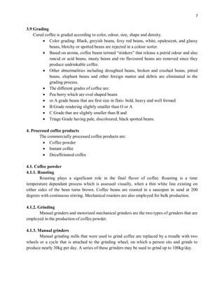 7
3.9 Grading
Cured coffee is graded according to color, odour, size, shape and density.
 Color grading: Black, greyish beans, foxy red beans, white, opalescent, and glassy
beans, blotchy or spotted beans are rejected in a colour sorter.
 Based on aroma, coffee beans termed “stinkers” that release a putrid odour and also
rancid or acid beans, musty beans and rio flavoured beans are removed since they
produce undrinkable coffee.
 Other abnormalities including droughted beans, broken and crushed beans, pitted
beans, elephant beans and other foreign matter and debris are eliminated in the
grading process.
 The different grades of coffee are:
 Pea berry which are oval shaped beans
 or A grade beans that are first size in flats- bold, heavy and well formed
 B Grade rendering slightly smaller than O or A
 C Grade that are slightly smaller than B and
 Triage Grade having pale, discoloured, black spotted beans.
4. Processed coffee products
The commercially processed coffee products are:
 Coffee powder
 Instant coffee
 Decaffeinated coffee
4.1. Coffee powder
4.1.1. Roasting
Roasting plays a significant role in the final flavor of coffee. Roasting is a time
temperature dependant process which is assessed visually, when a thin white line existing on
either sides of the bean turns brown. Coffee beans are roasted in a saucepan in sand at 200
degrees with continuous stirring. Mechanical roasters are also employed for bulk production.
4.1.2. Grinding
Manual grinders and motorized mechanical grinders are the two types of grinders that are
employed in the production of coffee powder.
4.1.3. Manual grinders
Manual grinding mills that were used to grind coffee are replaced by a treadle with two
wheels or a cycle that is attached to the grinding wheel, on which a person sits and grinds to
produce nearly 30kg per day. A series of these grinders may be used to grind up to 100kg/day.
 