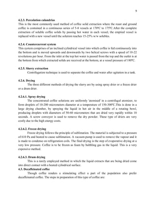 9
4.2.3. Percolation calandrias
This is the most commonly used method of coffee solid extraction where the roast and ground
coffee is contained in a continuous series of 5-8 vessels at 170ºC to 175ºC.After the complete
extraction of soluble coffee solids by passing hot water in each vessel, the emptied vessel is
replaced with a new vessel until the solution reaches 15-25% w/w solubles.
4.2.4. Countercurrent system
This system comprises of an inclined cylindrical vessel into which coffee is fed continuously into
the bottom and is moved upwards and downwards by two helical screws with a speed of 10-22
revolutions per hour. From the inlet at the top hot water is passed from the top and the outlet is at
the bottom from which extracted solids are received at the bottom, at a vessel pressure of 180ºC.
4.2.5. Slurry extraction
Centrifugation technique is used to separate the coffee and water after agitation in a tank.
4.2.6. Drying
The three different methods of drying the slurry are by using spray drier or a freeze drier
or a drum drier.
4.2.6.1. Spray drying
The concentrated coffee solutions are uniformly 'atomised' in a centrifugal atomizer, to
form droplets of 10-200 micrometers diameter at a temperature of 150-300ºC.This is done in a
large drying chamber, by spraying the liquid in hot air in the middle of a rotating bowl,
producing droplets with diameters of 50-60 micrometers that are dried very rapidly within 10
seconds. A screw conveyor is used to remove the dry powder. These type of driers are very
costly due to the high energy costs.
4.2.6.2. Freeze drying
Freeze drying follows the principle of sublimation. The material is subjected to a pressure
of 610 Pa and heated to cause sublimation. A vacuum pump is used to remove the vapour and it
is made to condense on refrigeration coils. The final drying is the step of evaporative drying at a
very low pressure. Coffee is to be frozen as foam by bubbling gas in the liquid. This is a very
expensive method.
4.2.6.3. Drum drying
This is a rarely employed method in which the liquid extracts that are being dried come
into direct contact with a heated cylindrical surface.
4.3. Decaffeinated coffee
Though coffee renders a stimulating effect a part of the population also prefer
decaffeinated coffee. The steps in preparation of this type of coffee are:
 