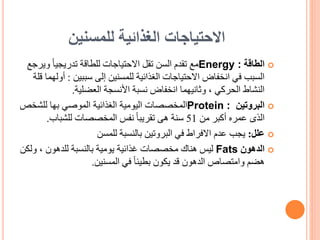 ‫للمسنين‬ ‫الغذائية‬ ‫االحتياجات‬

‫الطاقة‬
Energy :
‫و‬ ً‫ا‬‫تدريجي‬ ‫للطاقة‬ ‫االحتياجات‬ ‫تقل‬ ‫السن‬ ‫تقدم‬ ‫مع‬
‫يرجع‬
‫سببين‬ ‫إلى‬ ‫للمسنين‬ ‫الغذائية‬ ‫االحتياجات‬ ‫انخفاض‬ ‫في‬ ‫السبب‬
:
‫قلة‬ ‫أولهما‬
‫األنسجة‬ ‫نسبة‬ ‫انخفاض‬ ‫وثانيهما‬ ، ‫الحركي‬ ‫النشاط‬
‫العضلية‬
.

‫البروتين‬
Protein :
‫للشخ‬ ‫بها‬ ‫الموصي‬ ‫الغذائية‬ ‫اليومية‬ ‫المخصصات‬
‫ص‬
‫من‬ ‫أكبر‬ ‫عمره‬ ‫الذى‬
51
‫هى‬ ‫سنة‬
‫المخصصات‬ ‫نفس‬ ً‫ا‬‫تقريب‬
‫للشباب‬
.

‫علل‬
:
‫للمسن‬ ‫بالنسبة‬ ‫البروتين‬ ‫في‬ ‫االفراط‬ ‫عدم‬ ‫يجب‬

‫الدهون‬
Fats
‫ليس‬
‫و‬ ، ‫للدهون‬ ‫بالنسبة‬ ‫يومية‬ ‫غذائية‬ ‫مخصصات‬ ‫هناك‬
‫لكن‬
‫المسنين‬ ‫في‬ ً‫ا‬‫بطيئ‬ ‫يكون‬ ‫قد‬ ‫الدهون‬ ‫وامتصاص‬ ‫هضم‬
.
 