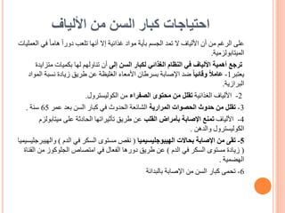 ‫األلياف‬ ‫من‬ ‫السن‬ ‫كبار‬ ‫احتياجات‬
‫على‬
‫في‬ ً‫ا‬‫هام‬ ً‫ا‬‫دور‬ ‫تلعب‬ ‫أنها‬ ‫إال‬ ‫غذائية‬ ‫مواد‬ ‫بأية‬ ‫الجسم‬ ‫تمد‬ ‫ال‬ ‫األلياف‬ ‫أن‬ ‫من‬ ‫الرغم‬
‫العمليات‬
‫الميتابولزمية‬
.
‫ترجع‬
‫إلى‬ ‫السن‬ ‫لكبار‬ ‫الغذائي‬ ‫النظام‬ ‫في‬ ‫األلياف‬ ‫أهمية‬
‫متز‬ ‫بكميات‬ ‫لها‬ ‫تناولهم‬ ‫أن‬
‫ايدة‬
‫يعتبر‬
1
-
ً‫ا‬‫وقائي‬ ً‫ال‬‫عام‬
‫نسبة‬ ‫زيادة‬ ‫طريق‬ ‫عن‬ ‫الغليظة‬ ‫األمعاء‬ ‫بسرطان‬ ‫اإلصابة‬ ‫ضد‬
‫المواد‬
‫البرازية‬
.
2
-
‫الغذائية‬ ‫األلياف‬
‫الصفراء‬ ‫محتوى‬ ‫من‬ ‫تقلل‬
‫من‬
‫الكوليسترول‬
.
3
-
‫تقلل‬
‫المرارية‬ ‫الحصوات‬ ‫حدوث‬ ‫من‬
‫عمر‬ ‫بعد‬ ‫السن‬ ‫كبار‬ ‫في‬ ‫الحدوث‬ ‫الشائعة‬
65
‫سنة‬
.
4
-
‫األلياف‬
‫القلب‬ ‫بأمراض‬ ‫اإلصابة‬ ‫تمنع‬
‫ميتابو‬ ‫على‬ ‫الحادثة‬ ‫تأثيراتها‬ ‫طريق‬ ‫عن‬
‫لزم‬
‫والدهن‬ ‫الكوليسترول‬
.
5
-
‫الهيبوجليسيميا‬ ‫بحاالت‬ ‫اإلصابة‬ ‫من‬ ‫تقى‬
(
‫الدم‬ ‫في‬ ‫السكر‬ ‫مستوى‬ ‫نقص‬
)
‫وال‬
‫هيبرجليسيميا‬
(
‫الدم‬ ‫في‬ ‫السكر‬ ‫مستوى‬ ‫زيادة‬
)
‫ا‬ ‫من‬ ‫الجلوكوز‬ ‫امتصاص‬ ‫في‬ ‫الفعال‬ ‫دورها‬ ‫طريق‬ ‫عن‬
‫لقناة‬
‫الهضمية‬
.
6
-
‫بالبدانة‬ ‫اإلصابة‬ ‫من‬ ‫السن‬ ‫كبار‬ ‫تحمى‬
 