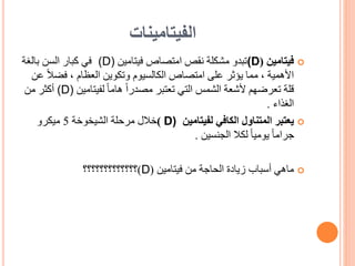 ‫الفيتامينات‬

‫فيتامين‬
(
(D
‫امتصاص‬ ‫نقص‬ ‫مشكلة‬ ‫تبدو‬
‫فيتامين‬
(D)
‫في‬
‫بالغة‬ ‫السن‬ ‫كبار‬
‫فض‬ ، ‫العظام‬ ‫وتكوين‬ ‫الكالسيوم‬ ‫امتصاص‬ ‫على‬ ‫يؤثر‬ ‫مما‬ ، ‫األهمية‬
‫عن‬ ً‫ال‬
‫لفيتامين‬ ً‫ا‬‫هام‬ ً‫ا‬‫مصدر‬ ‫تعتبر‬ ‫التي‬ ‫الشمس‬ ‫ألشعة‬ ‫تعرضهم‬ ‫قلة‬
(D)
‫أكثر‬
‫من‬
‫الغذاء‬
.

‫لفيتامين‬ ‫الكافي‬ ‫المتناول‬ ‫يعتبر‬
D)
)
‫خالل‬
‫الشيخوخة‬ ‫مرحلة‬
5
‫ميكرو‬
‫الجنسين‬ ‫لكال‬ ً‫ا‬‫يومي‬ ً‫ا‬‫جرام‬
.

‫فيتامين‬ ‫من‬ ‫الحاجة‬ ‫زيادة‬ ‫أسباب‬ ‫ماهي‬
(
D
)
‫؟؟؟؟؟؟؟؟؟؟؟؟؟‬
 