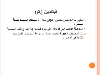 ‫فيتامين‬
(
A
)

‫فيتامين‬ ‫نقص‬ ‫حاالت‬ ‫تظهر‬
(A)
‫في‬
‫حالة‬
1
-
‫استخدام‬
‫بصفة‬ ‫الملينات‬
‫مستمرة‬

2
-
‫وحالة‬
‫األنيميا‬
‫فيتامين‬ ‫طرد‬ ‫إلى‬ ‫تؤدى‬ ‫قد‬ ‫التي‬
(A)
‫خارج‬
‫القناه‬
‫الهضمية‬

3
-
‫الحيوية‬ ‫المضادات‬
‫الفيتامي‬ ‫امتصاص‬ ‫سرعة‬ ‫من‬ ً‫ا‬‫أيض‬ ‫تخفض‬
‫نات‬
‫الدهون‬ ‫في‬ ‫الذائبة‬
.
 
