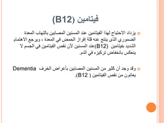‫فيتامين‬
(
(B12

‫ا‬ ‫بالتهاب‬ ‫المصابين‬ ‫المسنين‬ ‫عند‬ ‫الفيتامين‬ ‫لهذا‬ ‫االحتياج‬ ‫يزداد‬
‫لمعدة‬
‫االه‬ ‫ويرجع‬ ، ‫المعدة‬ ‫في‬ ‫الحمض‬ ‫إفراز‬ ‫قلة‬ ‫عنه‬ ‫ينتج‬ ‫الذى‬ ‫الضموري‬
‫تمام‬
‫بفيتامين‬ ‫الشديد‬
B12)
)
‫عند‬
‫ال‬ ‫الجسم‬ ‫في‬ ‫الفيتامين‬ ‫نقص‬ ‫ألن‬ ‫المسنين‬
‫في‬ ‫تركيزه‬ ‫بانخفاض‬ ‫ينعكس‬
‫الدم‬
.

‫الخرف‬ ‫بأعراض‬ ‫المصابين‬ ‫المسنين‬ ‫من‬ ‫كثير‬ ‫أن‬ ‫وجد‬ ‫وقد‬
Dementia
‫الفيتامين‬ ‫نقص‬ ‫من‬ ‫يعانون‬
(
B12
.)
 