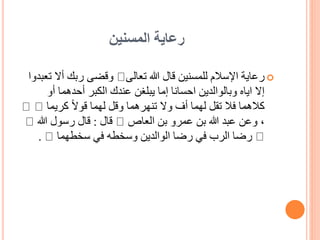 ‫المسنين‬ ‫رعاية‬

‫تعالى‬ ‫هللا‬ ‫قال‬ ‫للمسنين‬ ‫اإلسالم‬ ‫رعاية‬
‫أال‬ ‫ربك‬ ‫وقضى‬
‫تعبدوا‬
‫أو‬ ‫أحدهما‬ ‫الكبر‬ ‫عندك‬ ‫يبلغن‬ ‫إما‬ ‫احسانا‬ ‫وبالوالدين‬ ‫اياه‬ ‫إال‬
‫كريما‬ ً‫ال‬‫قو‬ ‫لهما‬ ‫وقل‬ ‫تنهرهما‬ ‫وال‬ ‫أف‬ ‫لهما‬ ‫تقل‬ ‫فال‬ ‫كالهما‬
‫العاص‬ ‫بن‬ ‫عمرو‬ ‫بن‬ ‫هللا‬ ‫عبد‬ ‫وعن‬ ،
‫قال‬
:
‫هللا‬ ‫رسول‬ ‫قال‬
‫سخطهما‬ ‫في‬ ‫وسخطه‬ ‫الوالدين‬ ‫رضا‬ ‫في‬ ‫الرب‬ ‫رضا‬
.
 