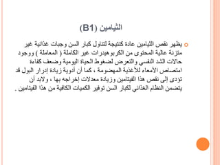 ‫الثيامين‬
(
B1
)

‫غذائ‬ ‫وجبات‬ ‫السن‬ ‫كبار‬ ‫لتناول‬ ‫كنتيجة‬ ‫عادة‬ ‫الثيامين‬ ‫نقص‬ ‫يظهر‬
‫غير‬ ‫ية‬
‫الكاملة‬ ‫غير‬ ‫الكربوهيدرات‬ ‫من‬ ‫المحتوى‬ ‫عالية‬ ‫متزنة‬
(
‫المعاملة‬
)
‫ووج‬
‫ود‬
‫كف‬ ‫وضعف‬ ‫اليومية‬ ‫الحياة‬ ‫لضغوط‬ ‫والتعرض‬ ‫النفسي‬ ‫الشد‬ ‫حاالت‬
‫اءة‬
‫البول‬ ‫إدرار‬ ‫زيادة‬ ‫أدوية‬ ‫أن‬ ‫كما‬ ، ‫المهضومة‬ ‫لألغذية‬ ‫األمعاء‬ ‫امتصاص‬
‫ق‬
‫د‬
‫أن‬ ‫والبد‬ ، ‫بها‬ ‫إخراجه‬ ‫معدالت‬ ‫وزيادة‬ ‫الفيتامين‬ ‫هذا‬ ‫نقص‬ ‫إلى‬ ‫تؤدى‬
‫ه‬ ‫من‬ ‫الكافية‬ ‫الكميات‬ ‫توفير‬ ‫السن‬ ‫لكبار‬ ‫الغذائي‬ ‫النظام‬ ‫يتضمن‬
‫الفيتامين‬ ‫ذا‬
.
 