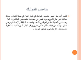 ‫الفوليك‬ ‫حامض‬

‫تناول‬ ‫حالة‬ ‫في‬ ‫السن‬ ‫كبار‬ ‫في‬ ‫الفوليك‬ ‫حامض‬ ‫نقص‬ ‫أعراض‬ ‫تظهر‬
‫وجبات‬
‫الفيتامين‬ ‫امتصاص‬ ‫معدالت‬ ‫في‬ ‫نقص‬ ‫وجود‬ ‫مع‬ ‫متزنة‬ ‫غير‬ ‫غذائية‬
‫كما‬ ،
‫واإلصابة‬ ‫الدقيقة‬ ‫واألمعاء‬ ‫المعدة‬ ‫في‬ ‫الجراحية‬ ‫العمليات‬ ‫في‬ ‫يحدث‬
‫بمرض‬
‫الكميا‬ ‫السن‬ ‫لكبار‬ ‫يوفر‬ ‫متزن‬ ‫غذائي‬ ‫نظام‬ ‫اتباع‬ ‫من‬ ‫والبد‬ ، ‫السل‬
‫الكافية‬ ‫ت‬
‫اليومية‬ ‫وجباتهم‬ ‫في‬ ‫الفوليك‬ ‫حامض‬ ‫من‬
.
 