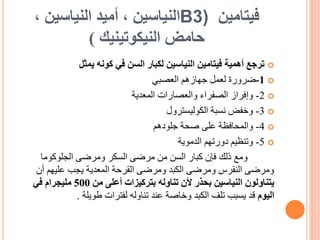 ‫فيتامين‬
B3)
‫النياسين‬
، ‫النياسين‬ ‫أميد‬ ،
‫حامض‬
‫النيكوتينيك‬
)

‫يمثل‬ ‫كونه‬ ‫في‬ ‫السن‬ ‫لكبار‬ ‫النياسين‬ ‫فيتامين‬ ‫أهمية‬ ‫ترجع‬

1
-
‫ضرورة‬
‫جهازهم‬ ‫لعمل‬
‫العصبي‬

2
-
‫والعصارات‬ ‫الصفراء‬ ‫وإفراز‬
‫المعدية‬

3
-
‫نسبة‬ ‫وخفض‬
‫الكوليسترول‬

4
-
‫جلودهم‬ ‫صحة‬ ‫على‬ ‫والمحافظة‬

5
-
‫وتنظيم‬
‫الدموية‬ ‫دورتهم‬
‫ومع‬
‫الجلوكوما‬ ‫ومرضى‬ ‫السكر‬ ‫مرضى‬ ‫من‬ ‫السن‬ ‫كبار‬ ‫فإن‬ ‫ذلك‬
‫أن‬ ‫عليهم‬ ‫يجب‬ ‫المعدية‬ ‫القرحة‬ ‫ومرضى‬ ‫الكبد‬ ‫ومرضى‬ ‫النقرس‬ ‫ومرضى‬
‫من‬ ‫أعلى‬ ‫بتركيزات‬ ‫تناوله‬ ‫ألن‬ ‫بحذر‬ ‫النياسين‬ ‫يتناولون‬
500
‫في‬ ‫مليجرام‬
‫اليوم‬
‫طويلة‬ ‫لفترات‬ ‫تناوله‬ ‫عند‬ ‫وخاصة‬ ‫الكبد‬ ‫تلف‬ ‫يسبب‬ ‫قد‬
.
 