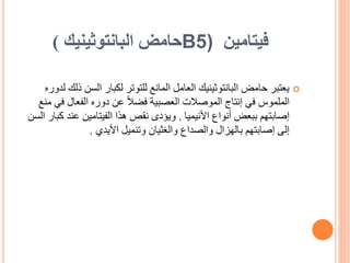 ‫فيتامين‬
B5)
‫حامض‬
‫البانتوثينيك‬
)

‫السن‬ ‫لكبار‬ ‫للتوتر‬ ‫المانع‬ ‫العامل‬ ‫البانتوثينيك‬ ‫حامض‬ ‫يعتبر‬
‫لدوره‬ ‫ذلك‬
‫ف‬ ‫الفعال‬ ‫دوره‬ ‫عن‬ ً‫ال‬‫فض‬ ‫العصبية‬ ‫الموصالت‬ ‫إنتاج‬ ‫في‬ ‫الملموس‬
‫منع‬ ‫ي‬
‫األنيميا‬ ‫أنواع‬ ‫ببعض‬ ‫إصابتهم‬
.
‫ك‬ ‫عند‬ ‫الفيتامين‬ ‫هذا‬ ‫نقص‬ ‫ويؤدى‬
‫السن‬ ‫بار‬
‫األيدي‬ ‫وتنميل‬ ‫والغثيان‬ ‫والصداع‬ ‫بالهزال‬ ‫إصابتهم‬ ‫إلى‬
.
 