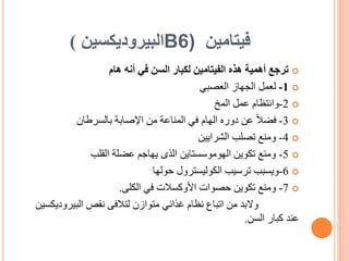 ‫فيتامين‬
B6)
‫البيروديكسين‬
)

‫أنه‬ ‫في‬ ‫السن‬ ‫لكبار‬ ‫الفيتامين‬ ‫هذه‬ ‫أهمية‬ ‫ترجع‬
‫هام‬

1
-
‫العصبي‬ ‫الجهاز‬ ‫لعمل‬

2
-
‫وانتظام‬
‫عمل‬
‫المخ‬

3
-
‫اإلصابة‬ ‫من‬ ‫المناعة‬ ‫في‬ ‫الهام‬ ‫دوره‬ ‫عن‬ ً‫ال‬‫فض‬
‫بالسرطان‬

4
-
‫تصلب‬ ‫ومنع‬
‫الشرايين‬

5
-
‫القلب‬ ‫عضلة‬ ‫يهاجم‬ ‫الذى‬ ‫الهوموسستاين‬ ‫تكوين‬ ‫ومنع‬

6
-
‫ويسبب‬
‫الكوليسترول‬ ‫ترسيب‬
‫حولها‬

7
-
‫في‬ ‫األوكسالت‬ ‫حصوات‬ ‫تكوين‬ ‫ومنع‬
‫الكلى‬
.
‫والبد‬
‫البيرودي‬ ‫نقص‬ ‫لتالفى‬ ‫متوازن‬ ‫غذائي‬ ‫نظام‬ ‫اتباع‬ ‫من‬
‫كسين‬
‫عند‬
‫السن‬ ‫كبار‬
.
 