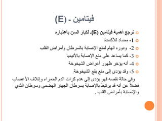 ‫ـ‬ ‫فيتامين‬
(
(E

‫فيتامين‬ ‫أهمية‬ ‫ترجع‬
(
(E
‫ـ‬
‫باعتباره‬ ‫السن‬ ‫لكبار‬

1
-
‫لألكسدة‬ ‫مضاد‬

2
-
‫القلب‬ ‫وأمراض‬ ‫بالسرطان‬ ‫اإلصابة‬ ‫لمنع‬ ‫الهام‬ ‫ودوره‬

3
-
‫كما‬
‫اإلصابة‬ ‫منع‬ ‫على‬ ‫يساعد‬
‫باألنيميا‬

4
-
‫أنه‬
‫الشيخوخة‬ ‫أعراض‬ ‫ظهور‬ ‫يؤخر‬

5
-
‫وقد‬
‫بقع‬ ‫منع‬ ‫إلى‬ ‫يؤدى‬
‫الشيخوخة‬
.
‫وفى‬
‫األعصا‬ ‫وإتالف‬ ‫الحمراء‬ ‫الدم‬ ‫كرات‬ ‫هدم‬ ‫إلى‬ ‫يؤدى‬ ‫فهو‬ ‫نقصه‬ ‫حالة‬
‫ب‬
‫وسرطان‬ ‫الهضمي‬ ‫الجهاز‬ ‫بسرطان‬ ‫باإلصابة‬ ‫يرتبط‬ ‫قد‬ ‫أنه‬ ‫عن‬ ً‫ال‬‫فض‬
‫الثدي‬
‫القلب‬ ‫بأمراض‬ ‫واإلصابة‬
.
 