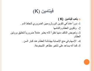 ‫فيتامين‬
(
K
)

‫فيتامين‬ ‫يلعب‬
( K)
1
-
ً‫ا‬‫دور‬
‫الدم‬ ‫لتجلط‬ ‫الضروري‬ ‫البروثرومبين‬ ‫تكوين‬ ‫في‬ ً‫ا‬‫هام‬
.
2
-
‫والتئامها‬ ‫العظام‬ ‫وتكوين‬
3
-
‫وتعويض‬
‫لتخلي‬ ً‫ا‬‫ضروري‬ ً‫ال‬‫عام‬ ‫يعتبر‬ ‫ألنه‬ ً‫ا‬‫نظر‬ ‫منها‬ ‫التالف‬
‫بروتين‬ ‫ق‬
‫العظام‬
4
-
‫اإلسهام‬
‫السن‬ ‫كبار‬ ‫عند‬ ‫العظام‬ ‫بهشاشة‬ ‫اإلصابة‬ ‫منع‬ ‫في‬
.
5
-
‫كما‬
‫الشيخوخة‬ ‫مظاهر‬ ‫تأخير‬ ‫على‬ ‫يساعد‬ ‫أنه‬
.
 