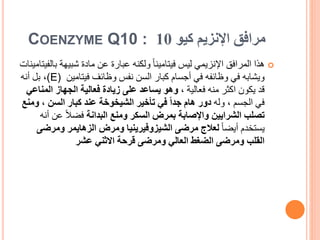 ‫كيو‬ ‫اإلنزيم‬ ‫مرافق‬
10
COENZYME Q10 :

‫ب‬ ‫شبيهة‬ ‫مادة‬ ‫عن‬ ‫عبارة‬ ‫ولكنه‬ ً‫ا‬‫فيتامين‬ ‫ليس‬ ‫اإلنزيمي‬ ‫المرافق‬ ‫هذا‬
‫الفيتامينات‬
‫ويشابه‬
‫فيتامين‬ ‫وظائف‬ ‫نفس‬ ‫السن‬ ‫كبار‬ ‫أجسام‬ ‫في‬ ‫وظائفه‬ ‫في‬
(E)
،
‫أنه‬ ‫بل‬
، ‫فعالية‬ ‫منه‬ ‫اكثر‬ ‫يكون‬ ‫قد‬
‫الم‬ ‫الجهاز‬ ‫فعالية‬ ‫زيادة‬ ‫على‬ ‫يساعد‬ ‫وهو‬
‫ناعي‬
‫وله‬ ، ‫الجسم‬ ‫في‬
‫السن‬ ‫كبار‬ ‫عند‬ ‫الشيخوخة‬ ‫تأخير‬ ‫في‬ ً‫ا‬‫جد‬ ‫هام‬ ‫دور‬
،
‫ومنع‬
‫الشرايين‬ ‫تصلب‬
‫البدانة‬ ‫ومنع‬ ‫السكر‬ ‫بمرض‬ ‫واإلصابة‬
‫عن‬ ً‫ال‬‫فض‬
‫أنه‬
ً‫ا‬‫أيض‬ ‫يستخدم‬
‫الزهايمر‬ ‫ومرض‬ ‫الشيزوفيرينيا‬ ‫مرضى‬ ‫لعالج‬
‫ومر‬
‫ضى‬
‫عشر‬ ‫االثني‬ ‫قرحة‬ ‫ومرضى‬ ‫العالي‬ ‫الضغط‬ ‫ومرضى‬ ‫القلب‬
 