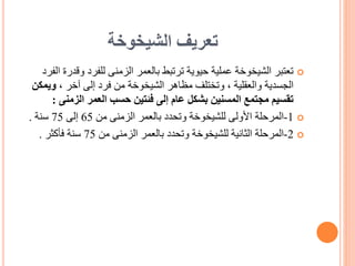 ‫الشيخوخة‬ ‫تعريف‬

‫وق‬ ‫للفرد‬ ‫الزمنى‬ ‫بالعمر‬ ‫ترتبط‬ ‫حيوية‬ ‫عملية‬ ‫الشيخوخة‬ ‫تعتبر‬
‫الفرد‬ ‫درة‬
، ‫آخر‬ ‫إلى‬ ‫فرد‬ ‫من‬ ‫الشيخوخة‬ ‫مظاهر‬ ‫وتختلف‬ ، ‫والعقلية‬ ‫الجسدية‬
‫وي‬
‫مكن‬
‫الزمنى‬ ‫العمر‬ ‫حسب‬ ‫فئتين‬ ‫إلى‬ ‫عام‬ ‫بشكل‬ ‫المسنين‬ ‫مجتمع‬ ‫تقسيم‬
:

1
-
‫المرحلة‬
‫من‬ ‫الزمنى‬ ‫بالعمر‬ ‫وتحدد‬ ‫للشيخوخة‬ ‫األولى‬
65
‫إلى‬
75
‫سنة‬
.

2
-
‫المرحلة‬
‫من‬ ‫الزمنى‬ ‫بالعمر‬ ‫وتحدد‬ ‫للشيخوخة‬ ‫الثانية‬
75
‫فأكثر‬ ‫سنة‬
.
 