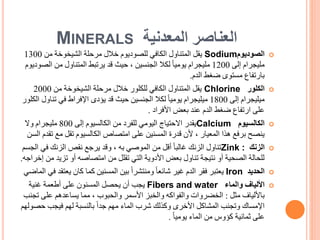 ‫المعدنية‬ ‫العناصر‬
MINERALS

‫الصوديوم‬
Sodium
‫من‬ ‫الشيخوخة‬ ‫مرحلة‬ ‫خالل‬ ‫للصوديوم‬ ‫الكافي‬ ‫المتناول‬ ‫يقل‬
1300
‫إلى‬ ‫مليجرام‬
1200
‫ال‬ ‫من‬ ‫المتناول‬ ‫يرتبط‬ ‫قد‬ ‫حيث‬ ، ‫الجنسين‬ ‫لكال‬ ً‫ا‬‫يومي‬ ‫مليجرام‬
‫صوديوم‬
‫ضغط‬ ‫مستوى‬ ‫بارتفاع‬
‫الدم‬
.

‫الكلور‬
Chlorine
‫من‬ ‫الشيخوخة‬ ‫مرحلة‬ ‫خالل‬ ‫للكلور‬ ‫الكافي‬ ‫المتناول‬ ‫يقل‬
2000
‫إلى‬ ‫ميليجرام‬
1800
‫تن‬ ‫في‬ ‫اإلفراط‬ ‫يؤدى‬ ‫قد‬ ‫حيث‬ ‫الجنسين‬ ‫لكال‬ ً‫ا‬‫يومي‬ ‫ميليجرام‬
‫الكلور‬ ‫اول‬
‫األفراد‬ ‫بعض‬ ‫عند‬ ‫الدم‬ ‫ضغط‬ ‫ارتفاع‬ ‫على‬
.

‫الكالسيوم‬
Calcium
‫إلى‬ ‫الكالسيوم‬ ‫من‬ ‫للفرد‬ ‫اليومي‬ ‫االحتياج‬ ‫يقدر‬
800
‫وال‬ ‫مليجرام‬
‫مع‬ ‫تقل‬ ‫الكالسيوم‬ ‫امتصاص‬ ‫على‬ ‫المسنين‬ ‫قدرة‬ ‫ألن‬ ، ‫المعيار‬ ‫هذا‬ ‫برفع‬ ‫ينصح‬
‫تقدم‬
‫السن‬

‫الزنك‬
Zink :
‫في‬ ‫الزنك‬ ‫نقص‬ ‫يرجع‬ ‫وقد‬ ، ‫به‬ ‫الموصي‬ ‫من‬ ‫أقل‬ ً‫ا‬‫غالب‬ ‫الزنك‬ ‫تناول‬
‫الجسم‬
‫تزي‬ ‫أو‬ ‫امتصاصه‬ ‫من‬ ‫تقلل‬ ‫التي‬ ‫األدوية‬ ‫بعض‬ ‫تناول‬ ‫نتيجة‬ ‫أو‬ ‫الصحية‬ ‫للحالة‬
‫من‬ ‫د‬
‫إخراجه‬
.

‫الحديد‬
Iron
‫يع‬ ‫كان‬ ‫كما‬ ‫المسنين‬ ‫بين‬ ً‫ا‬‫ومنتشر‬ ً‫ا‬‫شائع‬ ‫غير‬ ‫الدم‬ ‫فقر‬ ‫يعتبر‬
‫في‬ ‫تقد‬
‫الماضي‬

‫والماء‬ ‫األلياف‬
Fibers and water
‫غنية‬ ‫أطعمة‬ ‫على‬ ‫المسنون‬ ‫يحصل‬ ‫أن‬ ‫يجب‬
‫مثل‬ ‫باأللياف‬
:
‫ت‬ ‫على‬ ‫يساعدهم‬ ‫مما‬ ، ‫والحبوب‬ ‫األسمر‬ ‫والخبز‬ ‫والفواكه‬ ‫الخضروات‬
‫جنب‬
‫ح‬ ‫فيجب‬ ‫لهم‬ ‫بالنسبة‬ ً‫ا‬‫جد‬ ‫مهم‬ ‫الماء‬ ‫شرب‬ ‫وكذلك‬ ‫األخرى‬ ‫المشاكل‬ ‫وتجنب‬ ‫اإلمساك‬
‫صولهم‬
ً‫ا‬‫يومي‬ ‫الماء‬ ‫من‬ ‫كؤوس‬ ‫ثمانية‬ ‫على‬
.
 