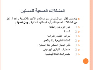 ‫للمسنين‬ ‫الصحية‬ ‫المشكالت‬

‫بوا‬ ‫لإلصابة‬ ‫األخيرة‬ ‫العمر‬ ‫سنوات‬ ‫في‬ ‫الناس‬ ‫من‬ ‫الكثير‬ ‫يتعرض‬
‫أكثر‬ ‫أو‬ ‫حد‬
‫الغذائية‬ ‫بحالتهم‬ ‫المرتبطة‬ ‫الصحية‬ ‫المشكالت‬ ‫من‬
..
‫أهمها‬ ‫ومن‬
:

‫والطاقة‬ ‫البروتين‬ ‫عوز‬

‫السمنة‬

‫والشرايين‬ ‫القلب‬ ‫أمراض‬

‫العمر‬ ‫وتقدم‬ ‫الطبيعية‬ ‫المناعة‬

‫المسنين‬ ‫عند‬ ‫الهيكلي‬ ‫الجهاز‬ ‫تأثير‬
.

‫الهرموني‬ ‫التوازن‬ ‫اضطراب‬

‫الهضمية‬ ‫القناة‬ ‫اضطرابات‬
 