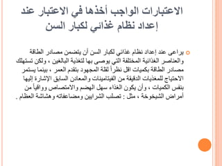 ‫عند‬ ‫االعتبار‬ ‫في‬ ‫أخذها‬ ‫الواجب‬ ‫االعتبارات‬
‫السن‬ ‫لكبار‬ ‫غذائي‬ ‫نظام‬ ‫إعداد‬

‫الطاقة‬ ‫مصادر‬ ‫يتضمن‬ ‫أن‬ ‫السن‬ ‫لكبار‬ ‫غذائي‬ ‫نظام‬ ‫إعداد‬ ‫عند‬ ‫يراعى‬
، ‫البالغين‬ ‫لتغذية‬ ‫بها‬ ‫يوصى‬ ‫التي‬ ‫المختلفة‬ ‫الغذائية‬ ‫والعناصر‬
‫تستهلك‬ ‫ولكن‬
‫بينم‬ ، ‫العمر‬ ‫بتقدم‬ ‫المجهود‬ ‫لقلة‬ ً‫ا‬‫نظر‬ ‫اقل‬ ‫بكميات‬ ‫الطاقة‬ ‫مصادر‬
‫يستمر‬ ‫ا‬
‫اإلش‬ ‫السابق‬ ‫والمعادن‬ ‫الفيتامينات‬ ‫من‬ ‫الدقيقة‬ ‫للمغذيات‬ ‫االحتياج‬
‫إليها‬ ‫ارة‬
ً‫ا‬‫وواقي‬ ‫واالمتصاص‬ ‫الهضم‬ ‫سهل‬ ‫الغذاء‬ ‫يكون‬ ‫وأن‬ ، ‫الكميات‬ ‫بنفس‬
‫من‬
‫مثل‬ ، ‫الشيخوخة‬ ‫أمراض‬
:
‫ال‬ ‫وهشاشة‬ ‫ومضاعفاته‬ ‫الشرايين‬ ‫تصلب‬
‫عظام‬
.
 