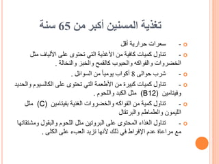‫من‬ ‫أكبر‬ ‫المسنين‬ ‫تغذية‬
65
‫سنة‬

-
‫أقل‬ ‫حرارية‬ ‫سعرات‬

-
‫مث‬ ‫األلياف‬ ‫على‬ ‫تحتوى‬ ‫التي‬ ‫األغذية‬ ‫من‬ ‫كافية‬ ‫كميات‬ ‫تناول‬
‫ل‬
‫والنخالة‬ ‫والخبز‬ ‫كالقمح‬ ‫والحبوب‬ ‫والفواكه‬ ‫الخضروات‬
.

-
‫حوالى‬ ‫شرب‬
8
‫السوائل‬ ‫من‬ ً‫ا‬‫يومي‬ ‫أكواب‬
.

-
‫الكالسيوم‬ ‫على‬ ‫تحتوى‬ ‫التي‬ ‫األطعمة‬ ‫من‬ ‫كبيرة‬ ‫كميات‬ ‫تناول‬
‫والحديد‬
‫وفيتامين‬
(B12)
‫واللحوم‬ ‫الكبد‬ ‫مثل‬
.

-
‫بفيتامين‬ ‫الغنية‬ ‫والخضروات‬ ‫الفواكه‬ ‫من‬ ‫كمية‬ ‫تناول‬
(C)
‫مثل‬
‫والبرتقال‬ ‫والطماطم‬ ‫الليمون‬

-
‫وم‬ ‫والبقول‬ ‫اللحوم‬ ‫مثل‬ ‫البروتين‬ ‫على‬ ‫المحتوى‬ ‫الغذاء‬ ‫تناول‬
‫شتقاتها‬
‫مع‬
‫الكلى‬ ‫على‬ ‫العبء‬ ‫تزيد‬ ‫ألنها‬ ‫ذلك‬ ‫في‬ ‫اإلفراط‬ ‫عدم‬ ‫مراعاة‬
.
 