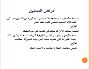 ‫المسنين‬ ‫أمراض‬

‫ضعف‬
‫السمع‬
:
‫ي‬ ‫المسنين‬ ‫من‬ ‫كبيرة‬ ‫نسبة‬ ‫لدى‬ ‫السمع‬ ‫ضعف‬ ‫سبب‬
‫إلى‬ ‫عود‬
‫العمر‬ ‫لتقدم‬ ‫نتيجة‬ ‫السمعي‬ ‫العصب‬ ‫خاليا‬ ‫تلف‬
.
‫العالج‬
:
‫المشكلة‬ ‫هذه‬ ‫على‬ ‫التغلب‬ ‫في‬ ‫يساعد‬ ‫قد‬ ‫األذن‬ ‫سماعة‬ ‫استخدام‬
.
o
‫البصر‬ ‫ضعف‬
:
‫ال‬ ‫تقدم‬ ‫مع‬ ‫تحدث‬ ‫التي‬ ‫الطبيعية‬ ‫األمور‬ ‫من‬ ‫يعتبر‬
‫وذلك‬ ‫سن‬
‫مط‬ ‫أقل‬ ‫تصبح‬ ‫حيث‬ ‫العين‬ ‫عدسة‬ ‫تصيب‬ ‫التي‬ ‫التغيرات‬ ‫بسبب‬
‫اطية‬
‫العالج‬
:
‫ينصح‬
‫الكافية‬ ‫واإلضاءة‬ ‫المناسبة‬ ‫النظارة‬ ‫باستعمال‬
 