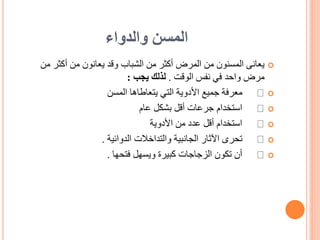 ‫والدواء‬ ‫المسن‬

‫من‬ ‫أكثر‬ ‫من‬ ‫يعانون‬ ‫وقد‬ ‫الشباب‬ ‫من‬ ‫أكثر‬ ‫المرض‬ ‫من‬ ‫المسنون‬ ‫يعانى‬
‫الوقت‬ ‫نفس‬ ‫في‬ ‫واحد‬ ‫مرض‬
.
‫يجب‬ ‫لذلك‬
:

‫المسن‬ ‫يتعاطاها‬ ‫التي‬ ‫األدوية‬ ‫جميع‬ ‫معرفة‬

‫عام‬ ‫بشكل‬ ‫أقل‬ ‫جرعات‬ ‫استخدام‬

‫األدوية‬ ‫من‬ ‫عدد‬ ‫أقل‬ ‫استخدام‬

‫الدوائية‬ ‫والتداخالت‬ ‫الجانبية‬ ‫اآلثار‬ ‫تحرى‬
.

‫فتحها‬ ‫ويسهل‬ ‫كبيرة‬ ‫الزجاجات‬ ‫تكون‬ ‫أن‬
.
 