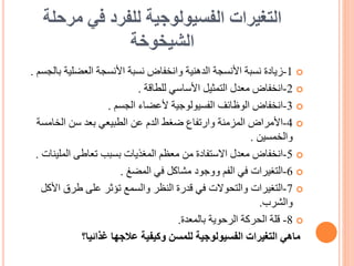 ‫مرحل‬ ‫في‬ ‫للفرد‬ ‫الفسيولوجية‬ ‫التغيرات‬
‫ة‬
‫الشيخوخة‬

1
-
‫زيادة‬
‫ب‬ ‫العضلية‬ ‫األنسجة‬ ‫نسبة‬ ‫وانخفاض‬ ‫الدهنية‬ ‫األنسجة‬ ‫نسبة‬
‫الجسم‬
.

2
-
‫انخفاض‬
‫للطاقة‬ ‫األساسي‬ ‫التمثيل‬ ‫معدل‬
.

3
-
‫انخفاض‬
‫الجسم‬ ‫ألعضاء‬ ‫الفسيولوجية‬ ‫الوظائف‬
.

4
-
‫األمراض‬
‫الخامس‬ ‫سن‬ ‫بعد‬ ‫الطبيعي‬ ‫عن‬ ‫الدم‬ ‫ضغط‬ ‫وارتفاع‬ ‫المزمنة‬
‫ة‬
‫والخمسين‬
.

5
-
‫انخفاض‬
‫الملي‬ ‫تعاطى‬ ‫بسبب‬ ‫المغذيات‬ ‫معظم‬ ‫من‬ ‫االستفادة‬ ‫معدل‬
‫نات‬
.

6
-
‫التغيرات‬
‫المضغ‬ ‫في‬ ‫مشاكل‬ ‫ووجود‬ ‫الفم‬ ‫في‬
.

7
-
‫التغيرات‬
‫األ‬ ‫طرق‬ ‫على‬ ‫تؤثر‬ ‫والسمع‬ ‫النظر‬ ‫قدرة‬ ‫في‬ ‫والتحوالت‬
‫كل‬
‫والشرب‬
.

8
-
‫بالمعدة‬ ‫الرحوية‬ ‫الحركة‬ ‫قلة‬
.
‫غذائيا؟‬ ‫عالجها‬ ‫وكيفية‬ ‫للمسن‬ ‫الفسيولوجية‬ ‫التغيرات‬ ‫ماهي‬
 