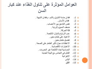 ‫كبار‬ ‫عند‬ ‫الغذاء‬ ‫تناول‬ ‫على‬ ‫المؤثرة‬ ‫العوامل‬
‫السن‬

1
-
‫الشهية‬ ‫وفقدان‬ ، ‫والشم‬ ‫التذوق‬ ‫حاسة‬ ‫فقدان‬
.

2
-
‫األسنان‬ ‫فقدان‬
.

3
-
‫األعصاب‬ ‫بين‬ ‫التناسق‬ ‫نقص‬
.

4
-
‫والرؤية‬ ‫السمع‬ ‫ضعف‬
.

5
-
‫الحركة‬ ‫قلة‬
.

6
-
‫األطعمة‬ ‫لتناول‬ ‫االرتياح‬ ‫عدم‬
.

7
-
‫معين‬ ‫طعام‬ ‫على‬ ‫االعتياد‬
.

8
-
‫معين‬ ‫طعام‬ ‫تفضيل‬
.

9
-
‫الصحة‬ ‫على‬ ‫الطعام‬ ‫تأثير‬ ‫حول‬ ‫االعتقادات‬
.

10
-
‫االقتصادية‬ ‫االعتبارات‬
.

11
-
‫المعروف‬ ‫غير‬ ‫األطعمة‬ ‫تجاه‬ ‫الحساسية‬
.

12
-
‫الجديدة‬ ‫البيئة‬ ‫مع‬ ‫التجانس‬ ‫في‬ ‫الفشل‬

13
-
‫االنفرادية‬

14
-
‫اليأس‬

15
-
‫القلق‬
 