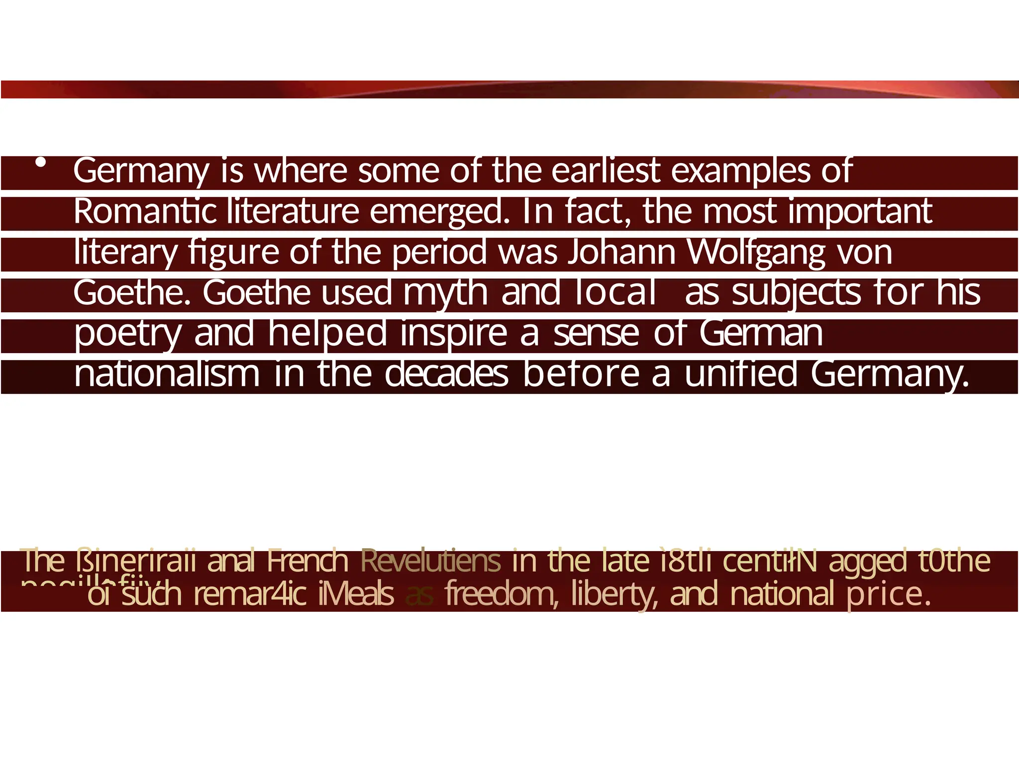 • Germany is where some of the earliest examples of
Romantic literature emerged. In fact, the most important
literary figure of the period was Johann Wolfgang von
Goethe. Goethe used myth and local as subjects for his
poetry and helped inspire a sense of German
nationalism in the decades before a unified Germany.
The ßineriraii anal French Revelutiens in the late ì8tli centiłN agged t0the
pogiJlafiiy
oî such remar4ic iMeals as freedom, liberty, and national price.
 