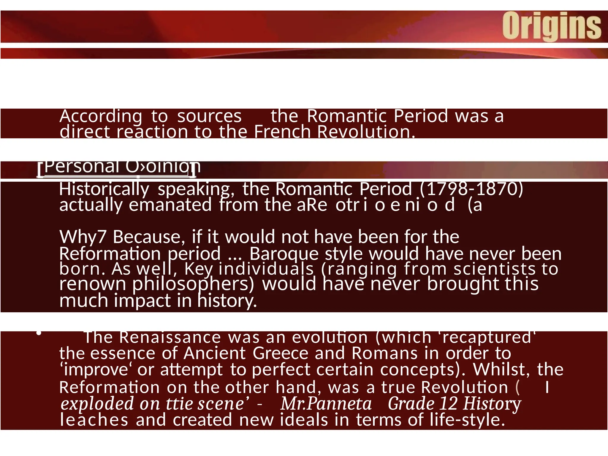 According to sources the Romantic Period was a
direct reaction to the French Revolution.
Personal O›oinion
Historically speaking, the Romantic Period (1798-1870)
actually emanated from the aRe otr i o e ni o d (a
Why7 Because, if it would not have been for the
Reformation period ... Baroque style would have never been
born. As well, Key individuals (ranging from scientists to
renown philosophers) would have never brought this
much impact in history.
• The Renaissance was an evolution (which ‘recaptured‘
the essence of Ancient Greece and Romans in order to
‘improve‘ or attempt to perfect certain concepts). Whilst, the
Reformation on the other hand, was a true Revolution ( I
exploded on ttie scene’ - Mr.Panneta Grade 12 History
leaches and created new ideals in terms of life-style.
 
