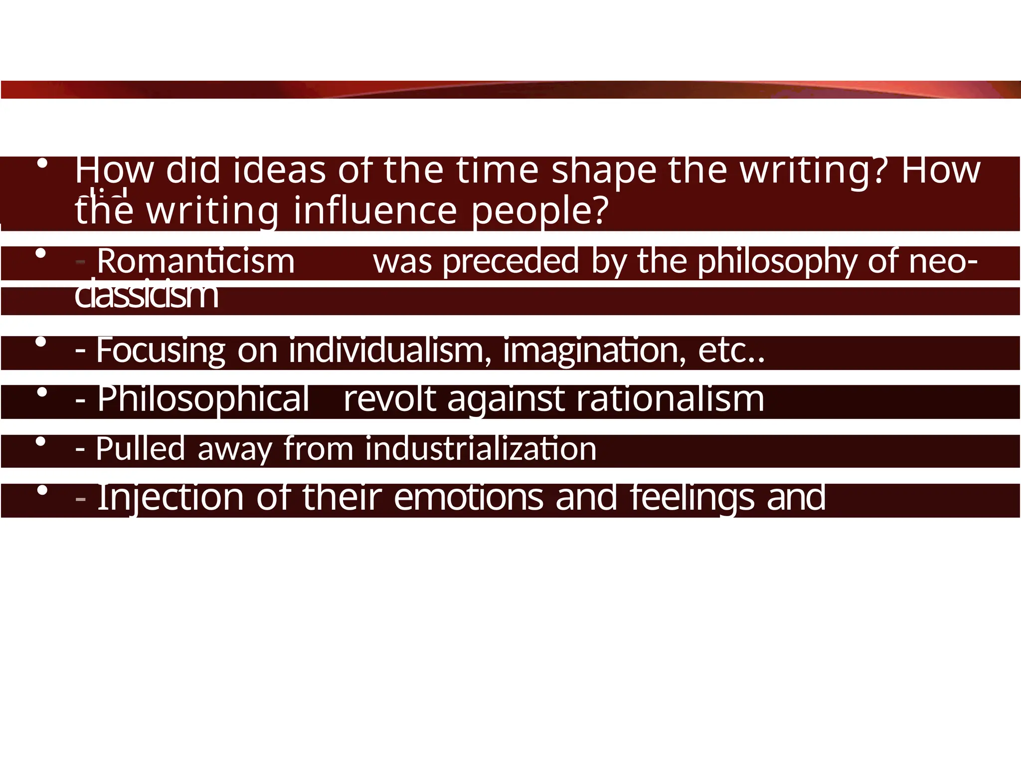 • How did ideas of the time shape the writing? How
did
the writing influence people?
• - Romanticism was preceded by the philosophy of neo-
classicism
• - Focusing on individualism, imagination, etc..
• - Philosophical revolt against rationalism
• - Pulled away from industrialization
• - Injection of their emotions and feelings and
passions.
 