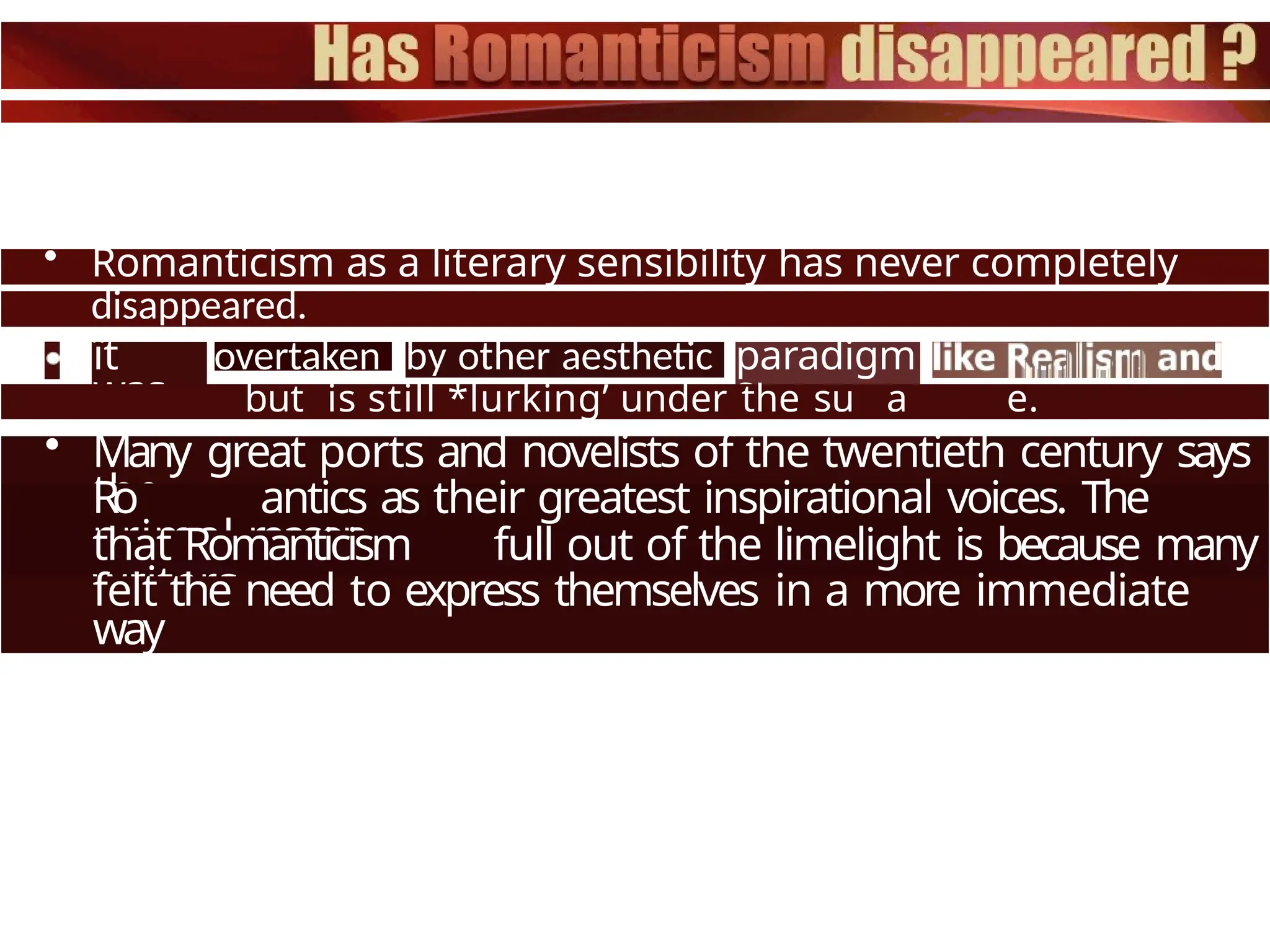 • Romanticism as a literary sensibility has never completely
disappeared.
ït
was
overtaken by other aesthetic paradigm
s
but is still *lurking’ under the su a e.
• Many great ports and novelists of the twentieth century says
the
Ro antics as their greatest inspirational voices. The
primal reason
that Romanticism full out of the limelight is because many
writers
felt the need to express themselves in a more immediate
way
 