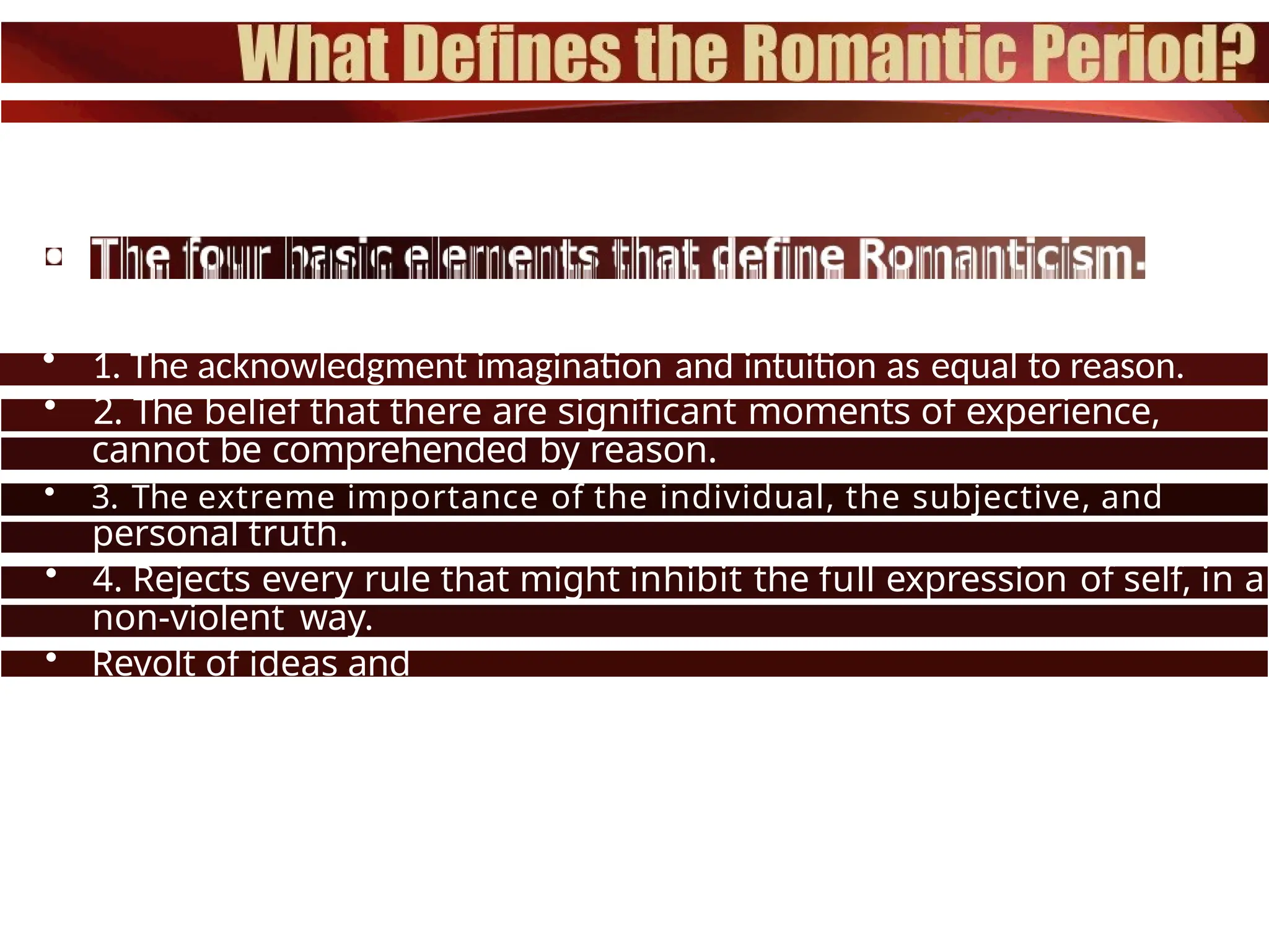 • 1. The acknowledgment imagination and intuition as equal to reason.
• 2. The belief that there are significant moments of experience,
which
cannot be comprehended by reason.
• 3. The extreme importance of the individual, the subjective, and
one's
personal truth.
• 4. Rejects every rule that might inhibit the full expression of self, in a
non-violent way.
• Revolt of ideas and
beliefs.
 