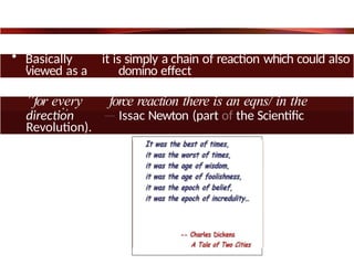 • Basically it is simply a chain of reaction which could also
be
viewed as a domino effect
”for every force reaction there is an eqns/ in the
opposite
direction — Issac Newton (part of the Scientific
Revolution).
 