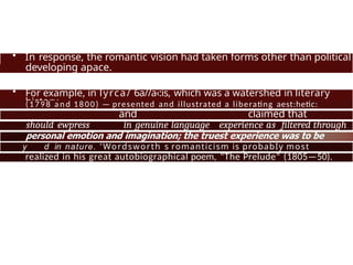 • In response, the romantic vision had taken forms other than political
—
developing apace.
• For example, in lyrca/ 6a//a‹:is, which was a watershed in literary
history
(1798 a n d 1800) — presented and illustrated a liberating aest:hetic:
and claimed that
poetry
should ewpress in genuine language experience as filtered through
y d in nature. 'Wordsworth s romanticism is probabIy most
fully
realized in his great autobiographical poem, "The Prelude" (1805—50).
 