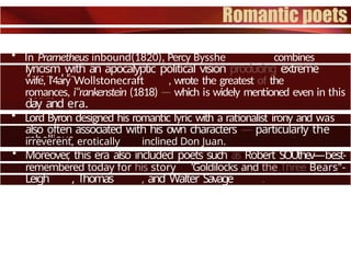 • In Prarnetheus inbound(1820), Percy Bysshe combines
soaring
lyricism with an apocalyptic political vision producing extreme
even. His
wife, I'4ary Wollstonecraft , wrote the greatest of the
Gothic
romances, i“rankenstein (1818) — which is widely mentioned even in this
day and era.
• Lord Byron designed his romantic lyric with a rationalist irony and was
also often associated with his own characters — particularly the
rebellious,
irreverent, erotically inclined Don Juan.
• Moreover
, this era also included poets such as Robert SOUthev—best-
remembered today for his story ’Goldilocks and the Three Bears"-
Leigh , Thomas , and Walter Savage .
 