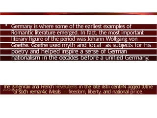 • Germany is where some of the earliest examples of
Romantic literature emerged. In fact, the most important
literary figure of the period was Johann Wolfgang von
Goethe. Goethe used myth and local as subjects for his
poetry and helped inspire a sense of German
nationalism in the decades before a unified Germany.
The ßineriraii anal French Revelutiens in the late ì8tli centiłN agged t0the
pogiJlafiiy
oî such remar4ic iMeals as freedom, liberty, and national price.
 