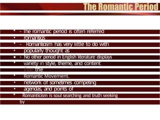 • - The romantic period is often referred
to as
• romanticis
m.
• - Romanticism has very little to do with
things
• popularly thought as
romantic.
• - No other period in English literature displays
more
• variety in style, theme, and content
than the
• Romantic Movement.
• - Romanticism can best be described as a
large
• network of sometimes competing
philosophies,
• agendas, and points of
interest.
• - Romanticism is soul searching and truth seeking
by
• way of feeling and vision.
 