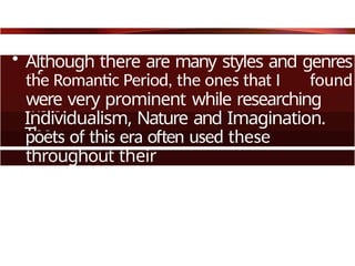 • Although there are many styles and genres
of
the Romantic Period, the ones that I found
were very prominent while researching
were
Individualism, Nature and Imagination.
The
poets of this era often used these
throughout their
writing.
 