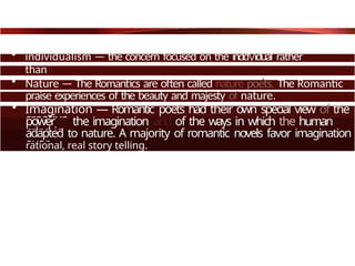 • individualism — the concern focused on the indd/iduaI rather
than
society. Romantics see the individual as important and unique.
• Nature — The Romantics are often called nature poets. The Romantic
praise experiences of the beauty and majesty of nature.
• Imagination — Romantic poets had their own special view of the
creative
power of the imagination and of the ways in which the human
mind is
adapted to nature. A majority of romantic novels favor imagination
over
rational, real story telling.
 