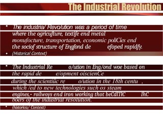 • The industria/ Revo/ution was a period of time
where the ogricufture, textife end metal
monufocture, transportation, economic poliCíes end
the socíof structure of Engfond de efoped rapídfy.
• The Industrial Re o/ution in Eng/ond woe based on
the rapid de e/opment oíscienCe
during the scientíüc re o/ution in the 18th centu ,
which /ed to new technologies such os steam
engines,• roilwoys end iron working thot beCdlTłC ÍhC
boers of the industrial resolution.
• (historica/ Context)
 